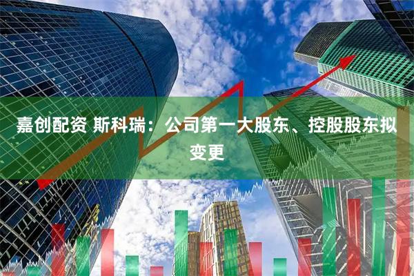 嘉创配资 斯科瑞：公司第一大股东、控股股东拟变更