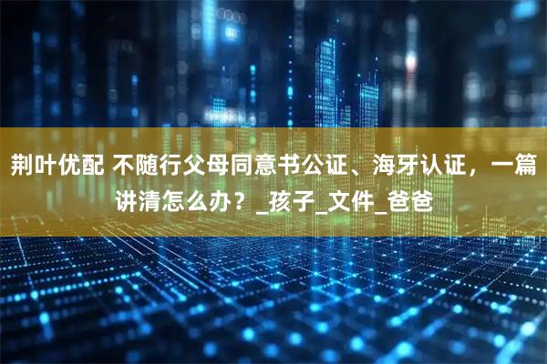 荆叶优配 不随行父母同意书公证、海牙认证，一篇讲清怎么办？_孩子_文件_爸爸