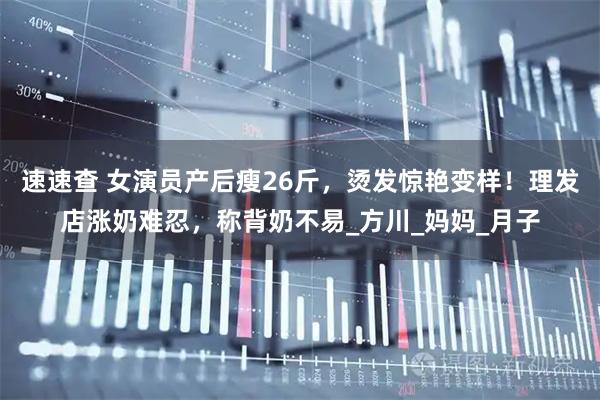 速速查 女演员产后瘦26斤，烫发惊艳变样！理发店涨奶难忍，称背奶不易_方川_妈妈_月子
