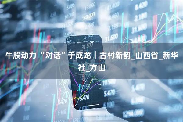牛股动力 “对话”于成龙｜古村新韵_山西省_新华社_方山