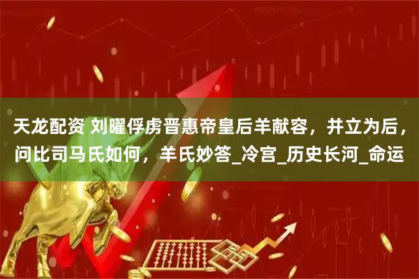天龙配资 刘曜俘虏晋惠帝皇后羊献容，并立为后，问比司马氏如何，羊氏妙答_冷宫_历史长河_命运