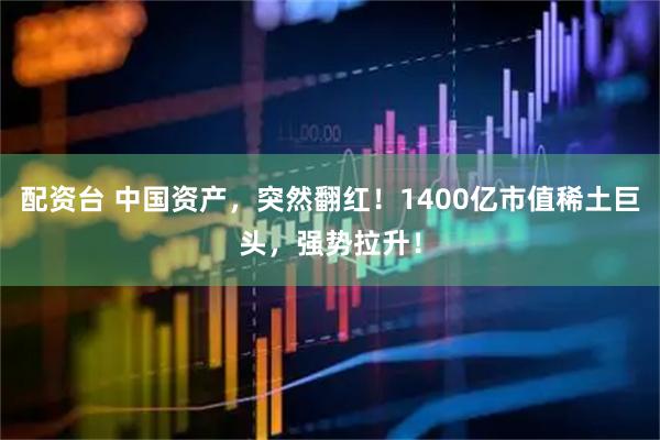 配资台 中国资产，突然翻红！1400亿市值稀土巨头，强势拉升！