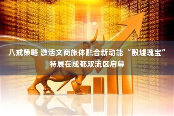 八戒策略 激活文商旅体融合新动能 “殷墟瑰宝”特展在成都双流区启幕