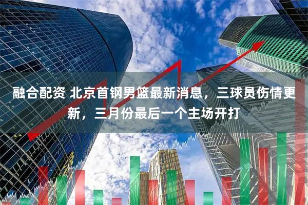 融合配资 北京首钢男篮最新消息，三球员伤情更新，三月份最后一个主场开打