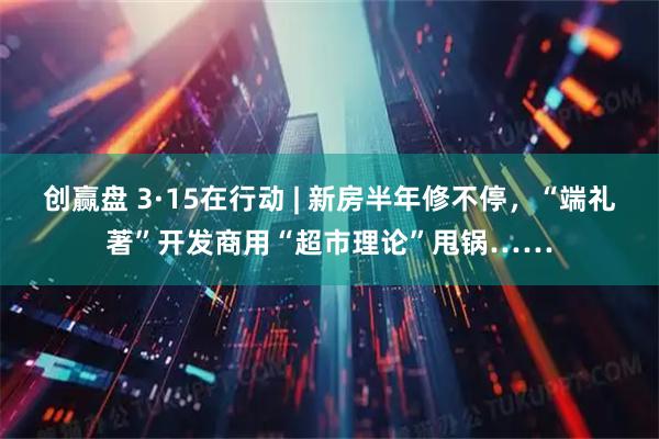 创赢盘 3·15在行动 | 新房半年修不停，“端礼著”开发商用“超市理论”甩锅……