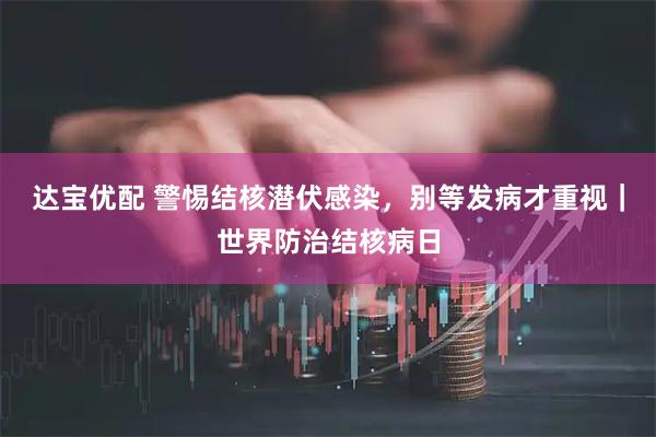 达宝优配 警惕结核潜伏感染，别等发病才重视｜世界防治结核病日