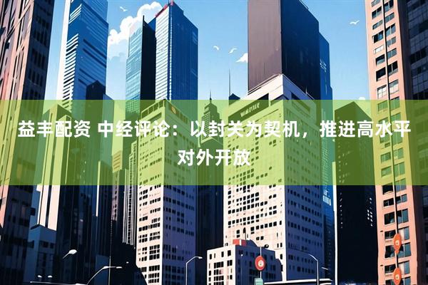 益丰配资 中经评论：以封关为契机，推进高水平对外开放
