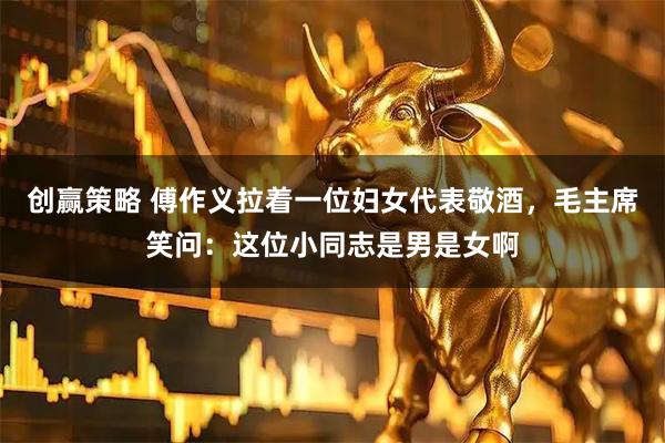 创赢策略 傅作义拉着一位妇女代表敬酒，毛主席笑问：这位小同志是男是女啊