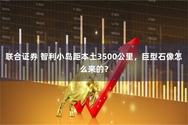 联合证券 智利小岛距本土3500公里，巨型石像怎么来的？