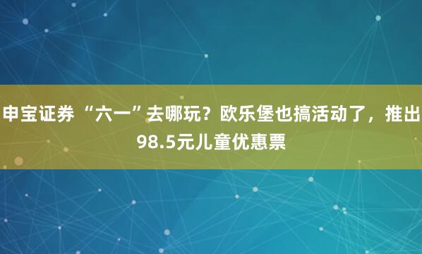 申宝证券 “六一”去哪玩？欧乐堡也搞活动了，推出98.5元儿童优惠票