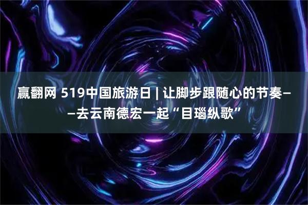 赢翻网 519中国旅游日 | 让脚步跟随心的节奏——去云南德宏一起“目瑙纵歌”