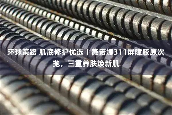 环球策路 肌底修护优选丨薇诺娜311屏障胶原次抛，三重养肤焕新肌