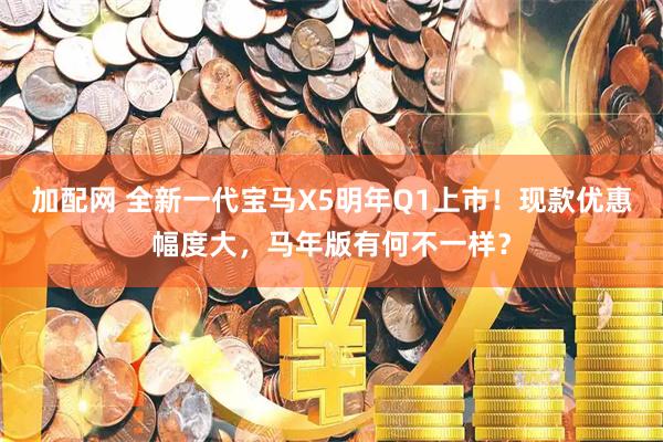加配网 全新一代宝马X5明年Q1上市！现款优惠幅度大，马年版有何不一样？