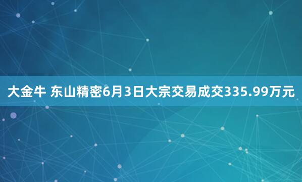大金牛 东山精密6月3日大宗交易成交335.99万元