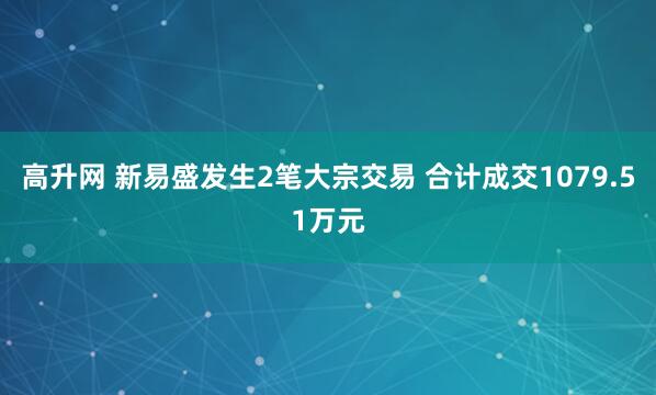高升网 新易盛发生2笔大宗交易 合计成交1079.51万元