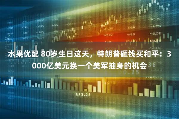 水果优配 80岁生日这天，特朗普砸钱买和平：3000亿美元换一个美军抽身的机会