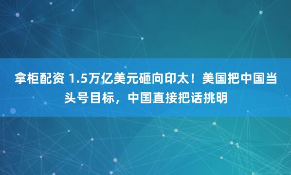 拿柜配资 1.5万亿美元砸向印太！美国把中国当头号目标，中国直接把话挑明