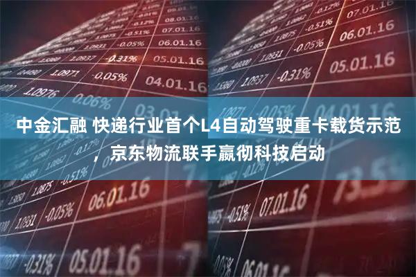 中金汇融 快递行业首个L4自动驾驶重卡载货示范，京东物流联手嬴彻科技启动