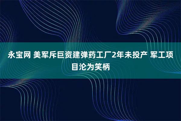 永宝网 美军斥巨资建弹药工厂2年未投产 军工项目沦为笑柄