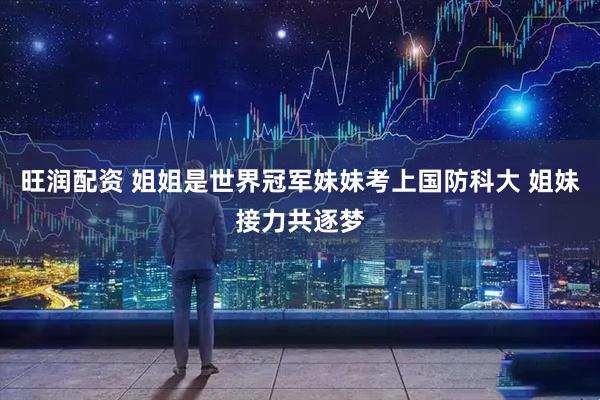 旺润配资 姐姐是世界冠军妹妹考上国防科大 姐妹接力共逐梦
