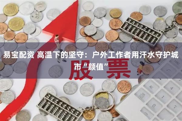 易宝配资 高温下的坚守：户外工作者用汗水守护城市“颜值”