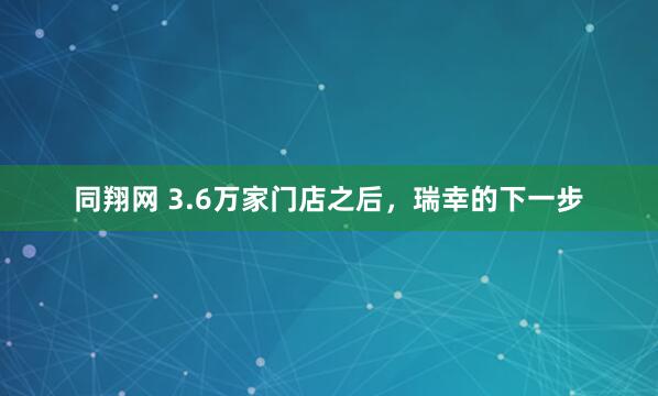 同翔网 3.6万家门店之后，瑞幸的下一步