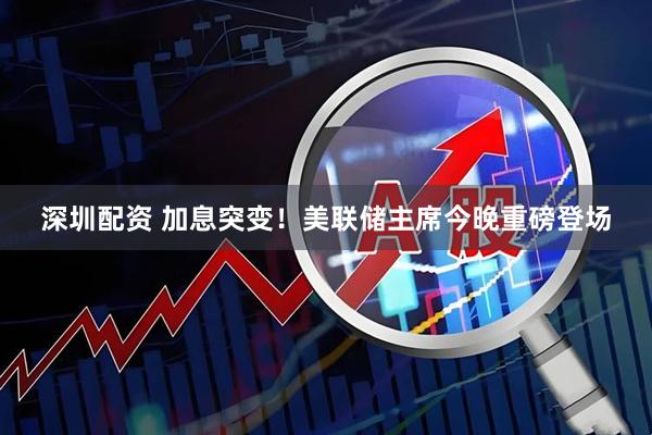 深圳配资 加息突变！美联储主席今晚重磅登场
